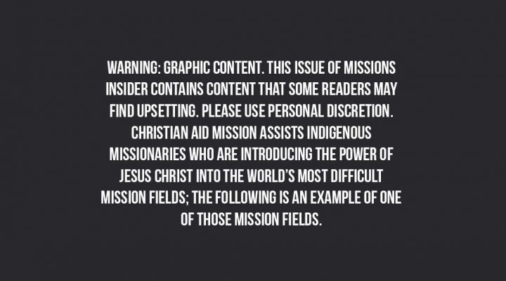 Warning: Graphic content. This issue of missions insider contains content that some readersmay find upsetting. Please use personal discretion. Christian Aid Mission assists indigenous missionaries who are introducing the power of Jesus Christ into the world's most difficult mission fields; the following is an example of one of those missions fields.